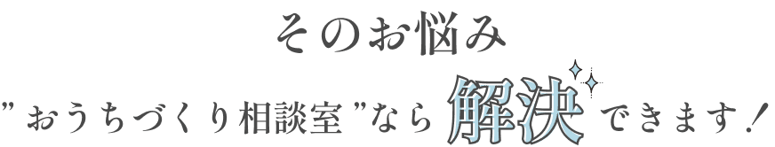 そのお悩み、おうちづくり相談室なら解決できます！